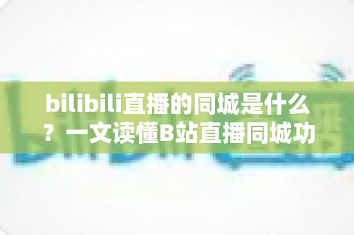 bilibili直播的同城是什么？一文读懂B站直播同城功能的作用、玩法与常见问题