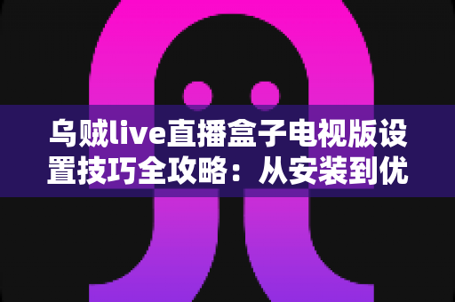 乌贼live直播盒子电视版设置技巧全攻略：从安装到优化的完整指南，让客厅大屏体验焕然一新