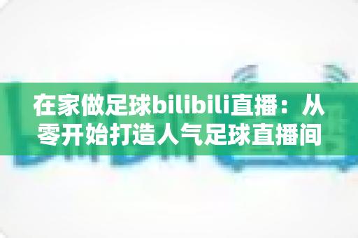 在家做足球bilibili直播：从零开始打造人气足球直播间的完整指南