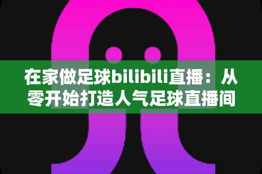 在家做足球bilibili直播：从零开始打造人气足球直播间的完整指南