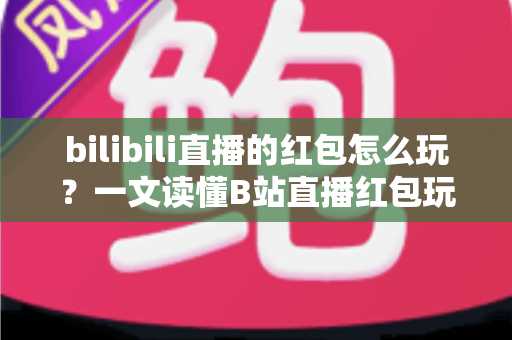 bilibili直播的红包怎么玩？一文读懂B站直播红包玩法，抢红包、发红包技巧全解析
