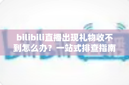 bilibili直播出现礼物收不到怎么办？一站式排查指南与实用解决方案全解析