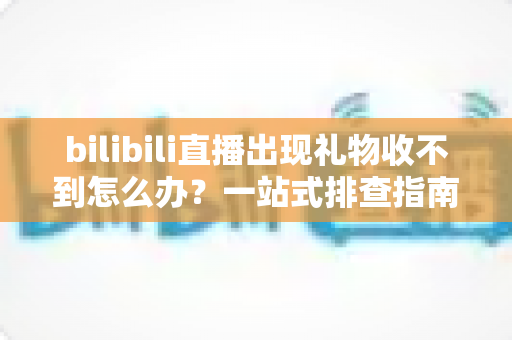 bilibili直播出现礼物收不到怎么办？一站式排查指南与实用解决方案全解析