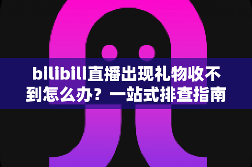 bilibili直播出现礼物收不到怎么办？一站式排查指南与实用解决方案全解析