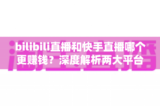 bilibili直播和快手直播哪个更赚钱？深度解析两大平台主播收益差异与平台选择指南