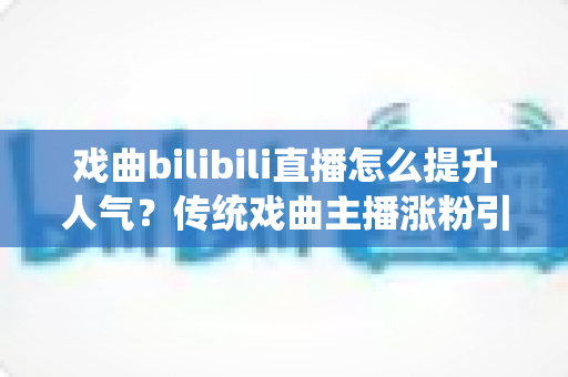 戏曲bilibili直播怎么提升人气?传统戏曲主播涨粉引流实战全攻略 戏曲bilibili直播怎么提升人气?传统戏曲主播涨粉引流实战全攻略