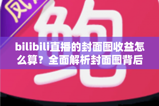 bilibili直播的封面图收益怎么算?全面解析封面图背后的流量逻辑与主播收益构成 bilibili直播的封面图收益怎么算?全面解析封面图背后的流量逻辑与主播收益构成