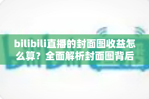 bilibili直播的封面图收益怎么算？全面解析封面图背后的流量逻辑与主播收益构成