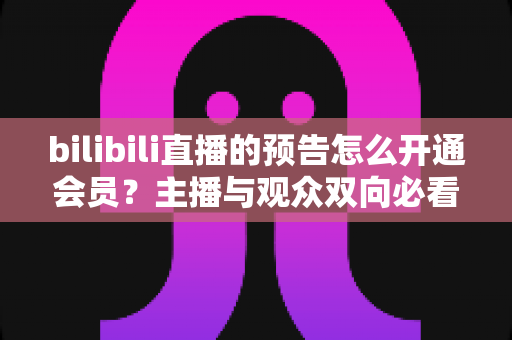 bilibili直播的预告怎么开通会员？主播与观众双向必看的最全开通教程