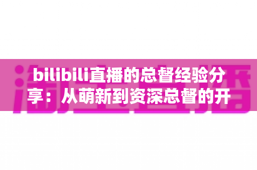 bilibili直播的总督经验分享：从萌新到资深总督的开通攻略、权益解析与避坑心得全指南