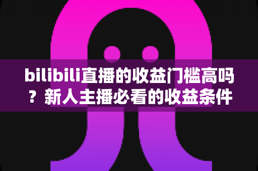 bilibili直播的收益门槛高吗?新人主播必看的收益条件、分成规则与提现门槛全解析 bilibili直播的收益门槛高吗?新人主播必看的收益条件、分成规则与提现门槛全解析