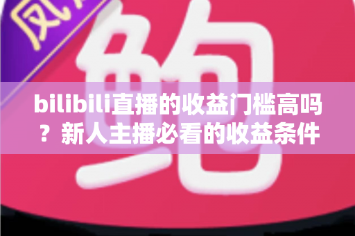 bilibili直播的收益门槛高吗?新人主播必看的收益条件、分成规则与提现门槛全解析 bilibili直播的收益门槛高吗?新人主播必看的收益条件、分成规则与提现门槛全解析