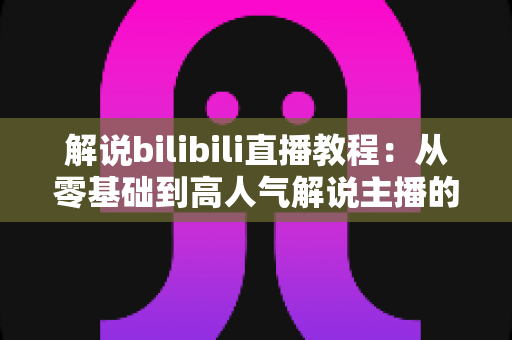 解说bilibili直播教程:从零基础到高人气解说主播的完整实战指南 解说bilibili直播教程:从零基础到高人气解说主播的完整实战指南