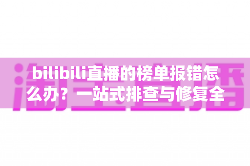 bilibili直播的榜单报错怎么办?一站式排查与修复全攻略 bilibili直播的榜单报错怎么办?一站式排查与修复全攻略