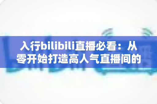 入行bilibili直播必看：从零开始打造高人气直播间的全攻略