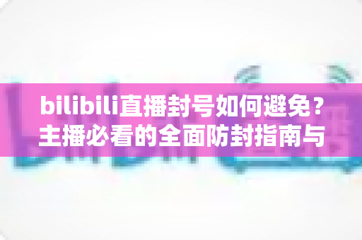 bilibili直播封号如何避免？主播必看的全面防封指南与合规运营策略