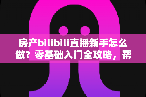房产bilibili直播新手怎么做？零基础入门全攻略，帮你快速起号获客