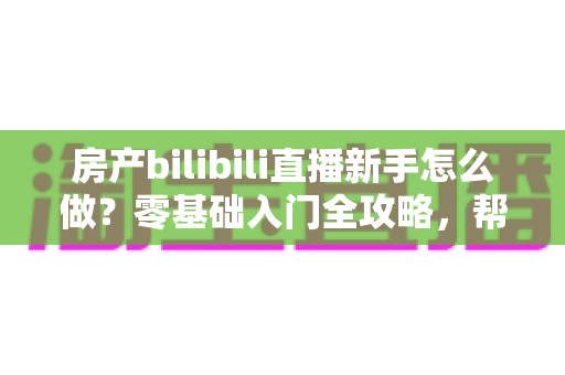 房产bilibili直播新手怎么做？零基础入门全攻略，帮你快速起号获客