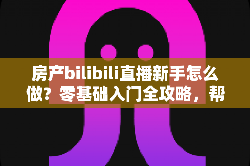 房产bilibili直播新手怎么做？零基础入门全攻略，帮你快速起号获客