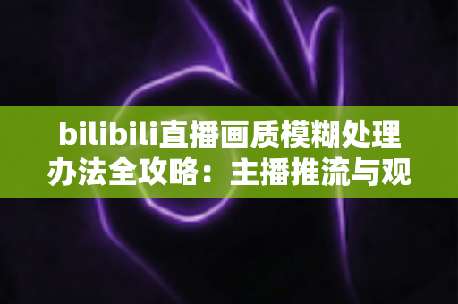 bilibili直播画质模糊处理办法全攻略:主播推流与观众端双重优化,告别马赛克画面 bilibili直播画质模糊处理办法全攻略:主播推流与观众端双重优化,告别马赛克画面