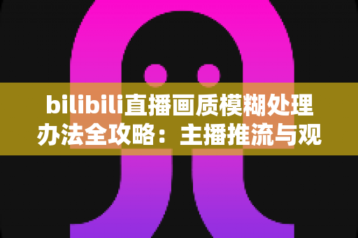 bilibili直播画质模糊处理办法全攻略:主播推流与观众端双重优化,告别马赛克画面 bilibili直播画质模糊处理办法全攻略:主播推流与观众端双重优化,告别马赛克画面