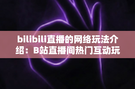 bilibili直播的网络玩法介绍：B站直播间热门互动玩法与新手开播全攻略