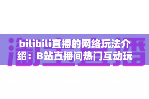bilibili直播的网络玩法介绍：B站直播间热门互动玩法与新手开播全攻略