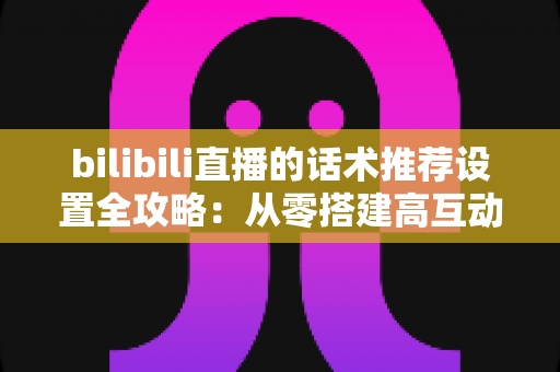 bilibili直播的话术推荐设置全攻略:从零搭建高互动直播间的实用指南 bilibili直播的话术推荐设置全攻略:从零搭建高互动直播间的实用指南