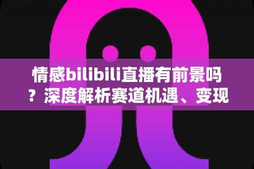 情感bilibili直播有前景吗？深度解析赛道机遇、变现路径与入局指南