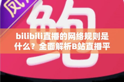 bilibili直播的网络规则是什么？全面解析B站直播平台规范与主播合规指南
