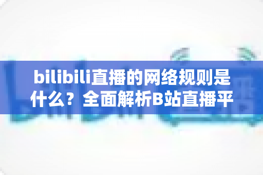 bilibili直播的网络规则是什么？全面解析B站直播平台规范与主播合规指南