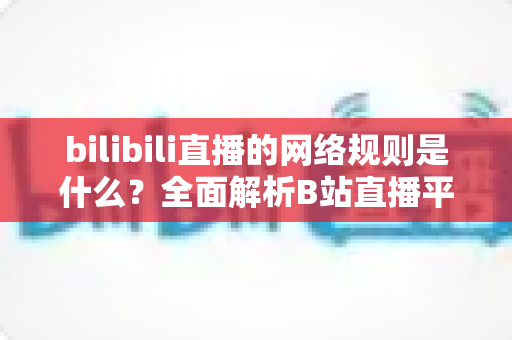 bilibili直播的网络规则是什么？全面解析B站直播平台规范与主播合规指南