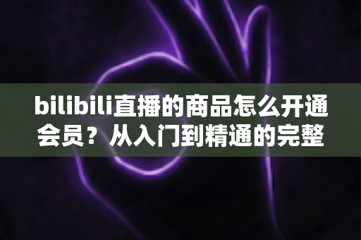 bilibili直播的商品怎么开通会员?从入门到精通的完整开通指南与权益详解 bilibili直播的商品怎么开通会员?从入门到精通的完整开通指南与权益详解