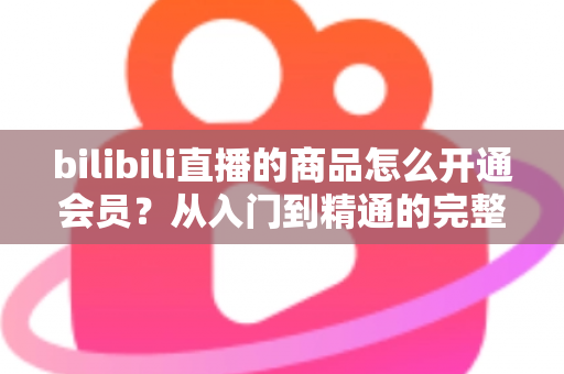 bilibili直播的商品怎么开通会员?从入门到精通的完整开通指南与权益详解 bilibili直播的商品怎么开通会员?从入门到精通的完整开通指南与权益详解