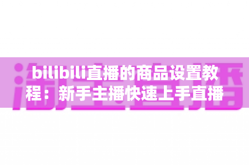 bilibili直播的商品设置教程:新手主播快速上手直播带货的完整实操指南 bilibili直播的商品设置教程:新手主播快速上手直播带货的完整实操指南