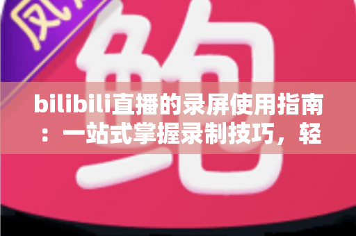 bilibili直播的录屏使用指南:一站式掌握录制技巧,轻松保存每一场精彩直播 bilibili直播的录屏使用指南:一站式掌握录制技巧,轻松保存每一场精彩直播