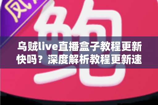 乌贼live直播盒子教程更新快吗?深度解析教程更新速度、获取渠道与使用注意事项 乌贼live直播盒子教程更新快吗?深度解析教程更新速度、获取渠道与使用注意事项