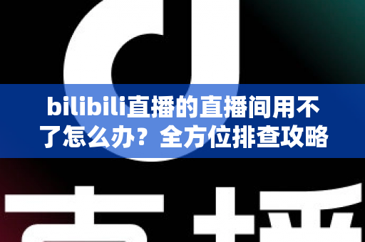 bilibili直播的直播间用不了怎么办？全方位排查攻略与实用解决技巧，帮你快速回到直播间