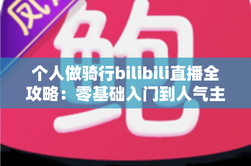 个人做骑行bilibili直播全攻略：零基础入门到人气主播的实战指南