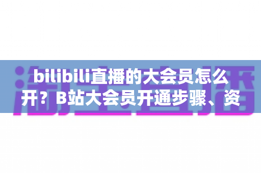 bilibili直播的大会员怎么开?B站大会员开通步骤、资费标准与直播专属权益一文全解 bilibili直播的大会员怎么开?B站大会员开通步骤、资费标准与直播专属权益一文全解