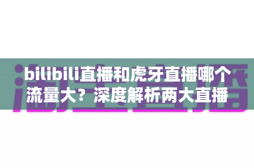 bilibili直播和虎牙直播哪个流量大?深度解析两大直播平台的流量真相与选择指南 bilibili直播和虎牙直播哪个流量大?深度解析两大直播平台的流量真相与选择指南