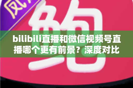 bilibili直播和微信视频号直播哪个更有前景？深度对比分析帮你选对平台
