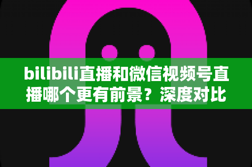 bilibili直播和微信视频号直播哪个更有前景？深度对比分析帮你选对平台