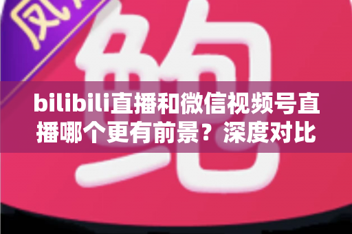 bilibili直播和微信视频号直播哪个更有前景？深度对比分析帮你选对平台