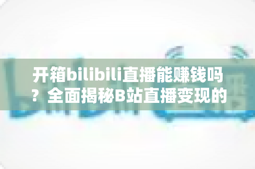 开箱bilibili直播能赚钱吗?全面揭秘B站直播变现的真相、收入构成与实操攻略 开箱bilibili直播能赚钱吗?全面揭秘B站直播变现的真相、收入构成与实操攻略