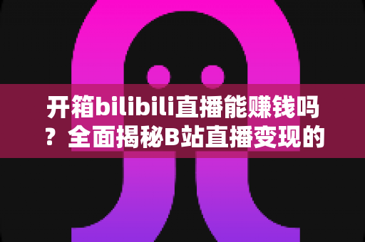开箱bilibili直播能赚钱吗?全面揭秘B站直播变现的真相、收入构成与实操攻略 开箱bilibili直播能赚钱吗?全面揭秘B站直播变现的真相、收入构成与实操攻略