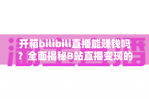 开箱bilibili直播能赚钱吗？全面揭秘B站直播变现的真相、收入构成与实操攻略