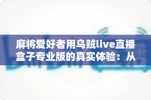 麻将爱好者用乌贼live直播盒子专业版的真实体验:从手忙脚乱到稳定开播的设备升级手记 麻将爱好者用乌贼live直播盒子专业版的真实体验:从手忙脚乱到稳定开播的设备升级手记