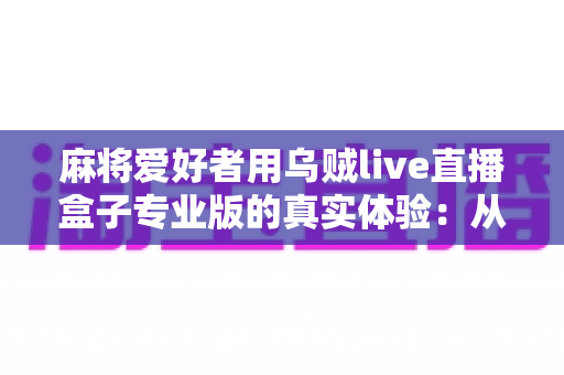 麻将爱好者用乌贼live直播盒子专业版的真实体验：从手忙脚乱到稳定开播的设备升级手记