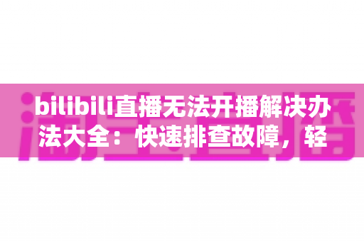 bilibili直播无法开播解决办法大全:快速排查故障,轻松恢复直播的实用指南 bilibili直播无法开播解决办法大全:快速排查故障,轻松恢复直播的实用指南